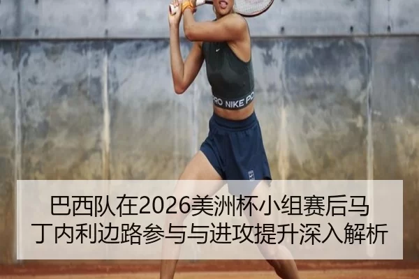 巴西队在2026美洲杯小组赛后马丁内利边路参与与进攻提升深入解析