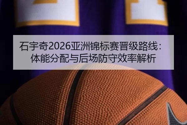 石宇奇2026亚洲锦标赛晋级路线：体能分配与后场防守效率解析