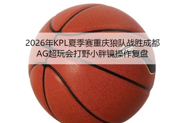 2026年KPL夏季赛重庆狼队战胜成都AG超玩会打野小胖镜操作复盘